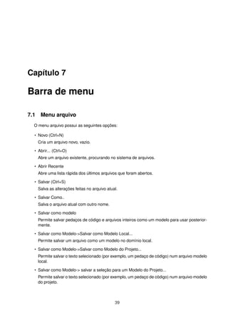 Capítulo 7
Barra de menu
7.1 Menu arquivo
O menu arquivo possui as seguintes opções:
• Novo (Ctrl+N)
Cria um arquivo novo, vazio.
• Abrir... (Ctrl+O)
Abre um arquivo existente, procurando no sistema de arquivos.
• Abrir Recente
Abre uma lista rápida dos últimos arquivos que foram abertos.
• Salvar (Ctrl+S)
Salva as alterações feitas no arquivo atual.
• Salvar Como..
Salva o arquivo atual com outro nome.
• Salvar como modelo
Permite salvar pedaços de código e arquivos inteiros como um modelo para usar posterior-
mente.
• Salvar como Modelo->Salvar como Modelo Local...
Permite salvar um arquivo como um modelo no domínio local.
• Salvar como Modelo->Salvar como Modelo do Projeto...
Permite salvar o texto selecionado (por exemplo, um pedaço de código) num arquivo modelo
local.
• Salvar como Modelo-> salvar a seleção para um Modelo do Projeto...
Permite salvar o texto selecionado (por exemplo, um pedaço de código) num arquivo modelo
do projeto.
39
 