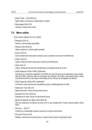 CDTC Centro de Difusão de Tecnologia e Conhecimento Brasil/DF
• Salvar Tudo... (Ctrl+Shift+S)
Salva todos os arquivos modiﬁcados no editor.
• Recarregar (Shift+F5)
Atualiza o documento atual.
7.2 Menu editar
As principais opções do menu editar:
• Desfazer (Ctrl+Z)
Desfaz a última ação executada.
• Refazer (Ctrl+Shift+Z)
Volta a executar a última ação anulada.
• Cortar (Ctrl+X)
Corta o bloco de texto atual e coloca o seu conteúdo na área de transferência.
• Copiar (Ctrl+C)
Copia o bloco de texto atual para a área de transferência.
• Colar (Ctrl+V)
Cola o conteúdo da área de transferência na posição atual do cursor.
• Colar Especial->Colar HTML Codiﬁcado
Converte os caracteres especiais de HTML do texto da área de transferência para entida-
des de HTML antes de colar no conteúdo de contexto, de modo a que estes sejam vistos
convenientemente e não sejam entendidos como marcas no navegador do cliente.
• Colar Especial->Colar URL Codiﬁcado
Converte o texto da área de transferência para a codiﬁcação de um URL.
• Selecionar Tudo (Ctrl+A)
Seleciona todo o texto do documento atual.
• Deselecionar (Ctrl+Shift+A)
Deselecionar todo o texto no documento atual.
• Modo de Seleção em Bloco (Ctrl+Shift+B)
Permite selecionar os blocos de texto com o seu teclado sem manter pressionada a tecla
Shift.
• Procurar... (Ctrl+F)
O texto ou a expressão regular a procurar no documento atual.
• Procurar Próximo (F3)
Repete a última procura para baixo no documento a partir da posição atual.
40
 