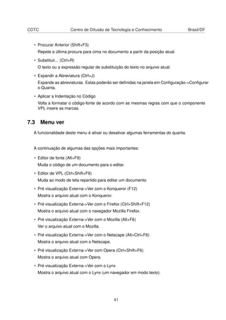 CDTC Centro de Difusão de Tecnologia e Conhecimento Brasil/DF
• Procurar Anterior (Shift+F3)
Repete a última procura para cima no documento a partir da posição atual.
• Substituir... (Ctrl+R)
O texto ou a expressão regular de substituição do texto no arquivo atual.
• Expandir a Abreviatura (Ctrl+J)
Expande as abreviaturas. Estas poderão ser deﬁnidas na janela em Conﬁguração->Conﬁgurar
o Quanta.
• Aplicar a Indentação no Código
Volta a formatar o código-fonte de acordo com as mesmas regras com que o componente
VPL insere as marcas.
7.3 Menu ver
A funcionalidade deste menu é ativar ou desativar algumas ferramentas do quanta.
A continuação de algumas das opções mais importantes:
• Editor de fonte (Alt+F9)
Muda o código de um documento para o editar.
• Editor de VPL (Ctrl+Shift+F9)
Muda ao modo de tela repartido para editar um documento.
• Pré visualização Externa->Ver com o Konqueror (F12)
Mostra o arquivo atual com o Konqueror.
• Pré visualização Externa->Ver com o Firefox (Ctrl+Shift+F12)
Mostra o arquivo atual com o navegador Mozilla Firefox.
• Pré visualização Externa->Ver com o Mozilla (Alt+F6)
Ver o arquivo atual com o Mozilla.
• Pré visualização Externa->Ver com o Netscape (Alt+Ctrl+F6)
Mostra o arquivo atual com o Netscape.
• Pré visualização Externa->Ver com Opera (Ctrl+Shift+F6)
Mostra o arquivo atual com Opera.
• Pré visualização Externa->Ver com o Lynx
Mostra o arquivo atual com o Lynx (um navegador em modo texto).
41
 