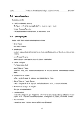 CDTC Centro de Difusão de Tecnologia e Conhecimento Brasil/DF
7.4 Menu favoritos
Suas opções são:
• Conﬁgurar Favorito (Ctrl+B)
Conﬁgura um favorito na posição da linha atual no arquivo atual.
• Limpar Todos os Favoritos
Limpa todos os favoritos deﬁnidos no documento atual.
7.5 Menu projeto
Neste menu encontraremos as seguintes opções:
• Novo Projeto
cria novos projetos.
• Abrir Projeto.
Abre um arquivo do projeto existente no disco que são salvados no Quanta com a extensão
.webprj.
• Abrir Projeto Recente
Abre o projeto mais recente para um acesso mais rápido.
• Fechar o Projeto
Fecha o projeto atual.
• Abrir Visão do Projeto
Abre uma visão, uma combinação especíﬁca de arquivos abertos anteriormente salvados
por si.
• Salvar Visão do Projeto
salva o conjunto atual de arquivos abertos como uma visão.
• Salvar Visão do Projeto Como...
salva o conjunto atual de arquivos abertos como uma visão, usando outro nome.
• Remover visualização do Projeto
Remove uma visualização.
• Inserir Arquivos
Apresenta uma janela que lhe permite selecionar os arquivos que deseja adicionar em seu
projeto atual. Estes arquivos serão copiados para a pasta do projeto para serem editados.
• Inserir diretório.
Insere uma pasta e todo o seu conteúdo no projeto atual.
42
 