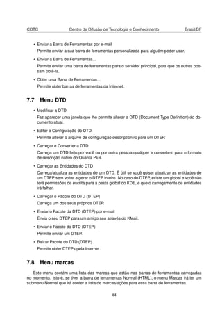 CDTC Centro de Difusão de Tecnologia e Conhecimento Brasil/DF
• Enviar a Barra de Ferramentas por e-mail
Permite enviar a sua barra de ferramentas personalizada para alguém poder usar.
• Enviar a Barra de Ferramentas...
Permite enviar uma barra de ferramentas para o servidor principal, para que os outros pos-
sam obtê-la.
• Obter uma Barra de Ferramentas...
Permite obter barras de ferramentas da Internet.
7.7 Menu DTD
• Modiﬁcar a DTD
Faz aparecer uma janela que lhe permite alterar a DTD (Document Type Deﬁnition) do do-
cumento atual.
• Editar a Conﬁguração do DTD
Permite alterar o arquivo de conﬁguração description.rc para um DTEP.
• Carregar e Converter a DTD
Carrega um DTD feito por você ou por outra pessoa qualquer e converte-o para o formato
de descrição nativo do Quanta Plus.
• Carregar as Entidades do DTD
Carrega/atualiza as entidades de um DTD. É útil se você quiser atualizar as entidades de
um DTEP sem voltar a gerar o DTEP inteiro. No caso do DTEP, existe um global e você não
terá permissões de escrita para a pasta global do KDE, e que o carregamento de entidades
irá falhar.
• Carregar o Pacote do DTD (DTEP)
Carrega um dos seus próprios DTEP.
• Enviar o Pacote da DTD (DTEP) por e-mail
Envia o seu DTEP para um amigo seu através do KMail.
• Enviar o Pacote do DTD (DTEP)
Permite enviar um DTEP.
• Baixar Pacote do DTD (DTEP)
Permite obter DTEPs pela Internet.
7.8 Menu marcas
Este menu contém uma lista das marcas que estão nas barras de ferramentas carregadas
no momento. Isto é, se tiver a barra de ferramentas Normal (HTML), o menu Marcas irá ter um
submenu Normal que irá conter a lista de marcas/ações para essa barra de ferramentas.
44
 