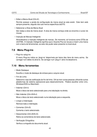 CDTC Centro de Difusão de Tecnologia e Conhecimento Brasil/DF
• Editar a Marca Atual (Ctrl+E)
Permite acessar a janela de conﬁguração da marca atual se esta existir. Este item está
sempre presente, seguido dos sub-menus especíﬁcos doDTD.
• Selecionar a Área da Marca Atual
Isto realça a área da marca atual. A área da marca começa onde se encontra o cursor do
mouse.
• Inserção de Marcas Inteligente
Ativa/desativa a inserção inteligente de marcas. De momento, só funciona como DTDs de
(X)HTML. A inserção inteligente signiﬁca que o Quanta Plus se recusa a inserir uma marca
com a barra de ferramentas, se esta não puder estar presente no local atual.
7.9 Menu Plug-ins
• Plug-ins->plug-ins
O menu Plug-ins indica os ’plugi-ns’ disponíveis por baixo dos ítens do menu acima. Se
carregar num deles irá ativá-lo. Se carregar num ’plug-in’ ativo irá desativá-lo.
7.10 Menu ferramentas
• Modo Destaque
Escolha o modo de destaque de sintaxe para o arquivo atual.
• Fim de Linha
Selecione o tipo de codiﬁcação do ﬁm de linha. Útil se tiver outras pessoas utilizando outras
plataformas de sistema operacional para desenvolvimento. Poderá escolher entre Unix,
Windows/DOS ou Macintosh.
• Indentar (Ctrl+I)
Move o bloco de texto selecionado para uma tabulação na direita.
• Não Indentar (Ctrl+Shift+I)
Move o bloco de texto selecionado numa tabulação para a esquerda.
• Limpar a Indentação
Remove toda a indentação.
• Comentar (Ctrl+D)
Comenta o texto selecionado.
• Descomentar (Ctrl+Shift+D)
Retira os comentários do texto selecionado.
• Veriﬁcação Ortográﬁca
Veriﬁca a ortograﬁa do documento atual.
45
 
