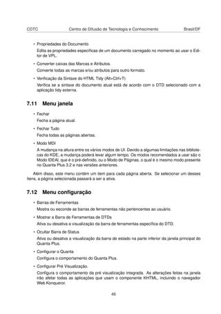 CDTC Centro de Difusão de Tecnologia e Conhecimento Brasil/DF
• Propriedades do Documento
Edita as propriedades especíﬁcas de um documento carregado no momento ao usar o Edi-
tor de VPL.
• Converter caixas das Marcas e Atributos.
Converte todas as marcas e/ou atributos para outro formato.
• Veriﬁcação da Sintaxe do HTML Tidy (Alt+Ctrl+T)
Veriﬁca se a sintaxe do documento atual está de acordo com o DTD selecionado com a
aplicação tidy externa.
7.11 Menu janela
• Fechar
Fecha a página atual.
• Fechar Tudo
Fecha todas as páginas abertas.
• Modo MDI
A mudança na altura entre os vários modos de UI. Devido a algumas limitações nas bibliote-
cas do KDE, a mudança poderá levar algum tempo. Os modos recomendados a usar são o
Modo IDEAl, que é o pré-deﬁnido, ou o Modo de Páginas, o qual é o mesmo modo presente
no Quanta Plus 3.2 e nas versões anteriores.
Além disso, este menu contém um item para cada página aberta. Se selecionar um desses
ítens, a página selecionada passará a ser a ativa.
7.12 Menu conﬁguração
• Barras de Ferramentas
Mostra ou esconde as barras de ferramentas não pertencentes ao usuário.
• Mostrar a Barra de Ferramentas de DTDs
Ativa ou desativa a visualização da barra de ferramentas especíﬁca do DTD.
• Ocultar Barra de Status
Ativa ou desativa a visualização da barra de estado na parte inferior da janela principal do
Quanta Plus.
• Conﬁgurar o Quanta
Conﬁgura o comportamento do Quanta Plus.
• Conﬁgurar Pré Visualização.
Conﬁgura o comportamento da pré visualização integrada. As alterações feitas na janela
irão afetar todas as aplicações que usam o componente KHTML, incluindo o navegador
Web Konqueror.
46
 