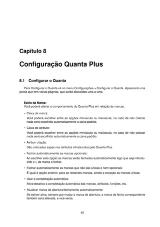 Capítulo 8
Conﬁguração Quanta Plus
8.1 Conﬁgurar o Quanta
Para Conﬁgurar o Quanta vá no menu Conﬁgurações-> Conﬁgurar o Quanta. Aparecerá uma
janela que tem várias páginas, que serão discutidas uma a uma.
Estilo da Marca:
Você poderá alterar o comportamento do Quanta Plus em relação às marcas.
• Caixa da marca:
Você poderá escolher entre as opções minúscula ou maiúscula, no caso de não colocar
nada será escolhido automaticamente a caixa padrão.
• Caixa do atributo:
Você poderá escolher entre as opções minúscula ou maiúscula, no caso de não colocar
nada será escolhido automaticamente a caixa padrão.
• Atribuir citação:
São colocadas aspas nos atributos introduzidos pelo Quanta Plus.
• Fechar automaticamente as marcas opcionais:
Ao escolher esta opção as marcas serão fechadas automaticamente logo que seja introdu-
zido o > da marca a fechar.
• Fechar automaticamente as marcas que não são únicas e nem opcionais:
É igual à opção anterior, para as restantes marcas, sendo a exceção as marcas únicas.
• Usar a completação automática:
Ativa/desativa a completação automática das marcas, atributos, funções, etc.
• Atualizar marca de abertura/fechamento automaticamente:
Se estiver ativa, sempre que mudar a marca de abertura, a marca de fecho correspondente
também será alterada, e vice-versa.
48
 