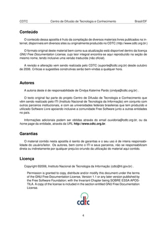 CDTC Centro de Difusão de Tecnologia e Conhecimento Brasil/DF
Conteúdo
O conteúdo dessa apostila é fruto da compilação de diversos materiais livres publicados na in-
ternet, disponíveis em diversos sites ou originalmente produzido no CDTC (http://www.cdtc.org.br.)
O formato original deste material bem como sua atualização está disponível dentro da licença
GNU Free Documentation License, cujo teor integral encontra-se aqui reproduzido na seção de
mesmo nome, tendo inclusive uma versão traduzida (não oﬁcial).
A revisão e alteração vem sendo realizada pelo CDTC (suporte@cdtc.org.br) desde outubro
de 2006. Críticas e sugestões construtivas serão bem-vindas a qualquer hora.
Autores
A autoria deste é de responsabilidade de Cindya Katerine Pardo (cindya@cdtc.org.br) .
O texto original faz parte do projeto Centro de Difusão de Tecnologia e Conhecimento que
vêm sendo realizado pelo ITI (Instituto Nacional de Tecnologia da Informação) em conjunto com
outros parceiros institucionais, e com as universidades federais brasileiras que tem produzido e
utilizado Software Livre apoiando inclusive a comunidade Free Software junto a outras entidades
no país.
Informações adicionais podem ser obtidas através do email ouvidoria@cdtc.org.br, ou da
home page da entidade, através da URL http://www.cdtc.org.br.
Garantias
O material contido nesta apostila é isento de garantias e o seu uso é de inteira responsabi-
lidade do usuário/leitor. Os autores, bem como o ITI e seus parceiros, não se responsabilizam
direta ou indiretamente por qualquer prejuízo oriundo da utilização do material aqui contido.
Licença
Copyright ©2006, Instituto Nacional de Tecnologia da Informação (cdtc@iti.gov.br) .
Permission is granted to copy, distribute and/or modify this document under the terms
of the GNU Free Documentation License, Version 1.1 or any later version published by
the Free Software Foundation; with the Invariant Chapter being SOBRE ESSA APOS-
TILA. A copy of the license is included in the section entitled GNU Free Documentation
License.
4
 