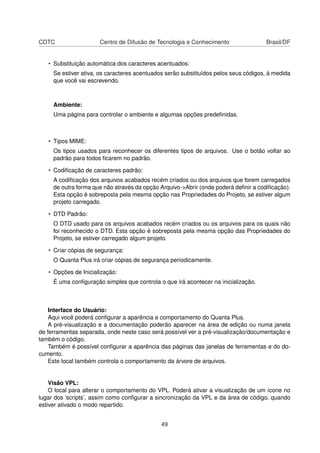 CDTC Centro de Difusão de Tecnologia e Conhecimento Brasil/DF
• Substituição automática dos caracteres acentuados:
Se estiver ativa, os caracteres acentuados serão substituídos pelos seus códigos, à medida
que você vai escrevendo.
Ambiente:
Uma página para controlar o ambiente e algumas opções predeﬁnidas.
• Tipos MIME:
Os tipos usados para reconhecer os diferentes tipos de arquivos. Use o botão voltar ao
padrão para todos ﬁcarem no padrão.
• Codiﬁcação de caracteres padrão:
A codiﬁcação dos arquivos acabados recém criados ou dos arquivos que forem carregados
de outra forma que não através da opção Arquivo->Abrir (onde poderá deﬁnir a codiﬁcação).
Esta opção é sobreposta pela mesma opção nas Propriedades do Projeto, se estiver algum
projeto carregado.
• DTD Padrão:
O DTD usado para os arquivos acabados recém criados ou os arquivos para os quais não
foi reconhecido o DTD. Esta opção é sobreposta pela mesma opção das Propriedades do
Projeto, se estiver carregado algum projeto.
• Criar cópias de segurança:
O Quanta Plus irá criar cópias de segurança periodicamente.
• Opções de Inicialização:
É uma conﬁguração simples que controla o que irá acontecer na inicialização.
Interface do Usuário:
Aqui você poderá conﬁgurar a aparência e comportamento do Quanta Plus.
A pré-visualização e a documentação poderão aparecer na área de edição ou numa janela
de ferramentas separada, onde neste caso será possível ver a pré-visualização/documentação e
também o código.
Também é possível conﬁgurar a aparência das páginas das janelas de ferramentas e do do-
cumento.
Este local também controla o comportamento da árvore de arquivos.
Visão VPL:
O local para alterar o comportamento do VPL. Poderá ativar a visualização de um ícone no
lugar dos ’scripts’, assim como conﬁgurar a sincronização da VPL e da área de código, quando
estiver ativado o modo repartido.
49
 