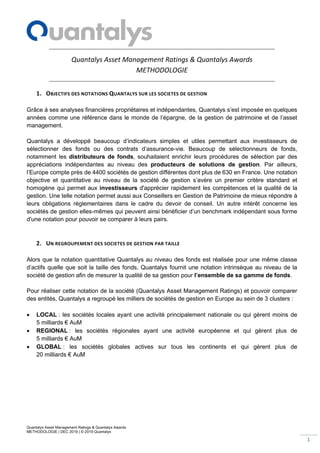 Quantalys Asset Management Ratings & Quantalys Awards
METHODOLOGIE | DEC 2019 | © 2019 Quantalys
1
Quantalys Asset Management Ratings & Quantalys Awards
METHODOLOGIE
1. OBJECTIFS DES NOTATIONS QUANTALYS SUR LES SOCIETES DE GESTION
Grâce à ses analyses financières propriétaires et indépendantes, Quantalys s’est imposée en quelques
années comme une référence dans le monde de l’épargne, de la gestion de patrimoine et de l’asset
management.
Quantalys a développé beaucoup d’indicateurs simples et utiles permettant aux investisseurs de
sélectionner des fonds ou des contrats d’assurance-vie. Beaucoup de sélectionneurs de fonds,
notamment les distributeurs de fonds, souhaitaient enrichir leurs procédures de sélection par des
appréciations indépendantes au niveau des producteurs de solutions de gestion. Par ailleurs,
l’Europe compte près de 4400 sociétés de gestion différentes dont plus de 630 en France. Une notation
objective et quantitative au niveau de la société de gestion s’avère un premier critère standard et
homogène qui permet aux investisseurs d'apprécier rapidement les compétences et la qualité de la
gestion. Une telle notation permet aussi aux Conseillers en Gestion de Patrimoine de mieux répondre à
leurs obligations règlementaires dans le cadre du devoir de conseil. Un autre intérêt concerne les
sociétés de gestion elles-mêmes qui peuvent ainsi bénéficier d’un benchmark indépendant sous forme
d'une notation pour pouvoir se comparer à leurs pairs.
2. UN REGROUPEMENT DES SOCIETES DE GESTION PAR TAILLE
Alors que la notation quantitative Quantalys au niveau des fonds est réalisée pour une même classe
d’actifs quelle que soit la taille des fonds, Quantalys fournit une notation intrinsèque au niveau de la
société de gestion afin de mesurer la qualité de sa gestion pour l’ensemble de sa gamme de fonds.
Pour réaliser cette notation de la société (Quantalys Asset Management Ratings) et pouvoir comparer
des entités, Quantalys a regroupé les milliers de sociétés de gestion en Europe au sein de 3 clusters :
• LOCAL : les sociétés locales ayant une activité principalement nationale ou qui gèrent moins de
5 milliards € AuM
• REGIONAL : les sociétés régionales ayant une activité européenne et qui gèrent plus de
5 milliards € AuM
• GLOBAL : les sociétés globales actives sur tous les continents et qui gèrent plus de
20 milliards € AuM
 