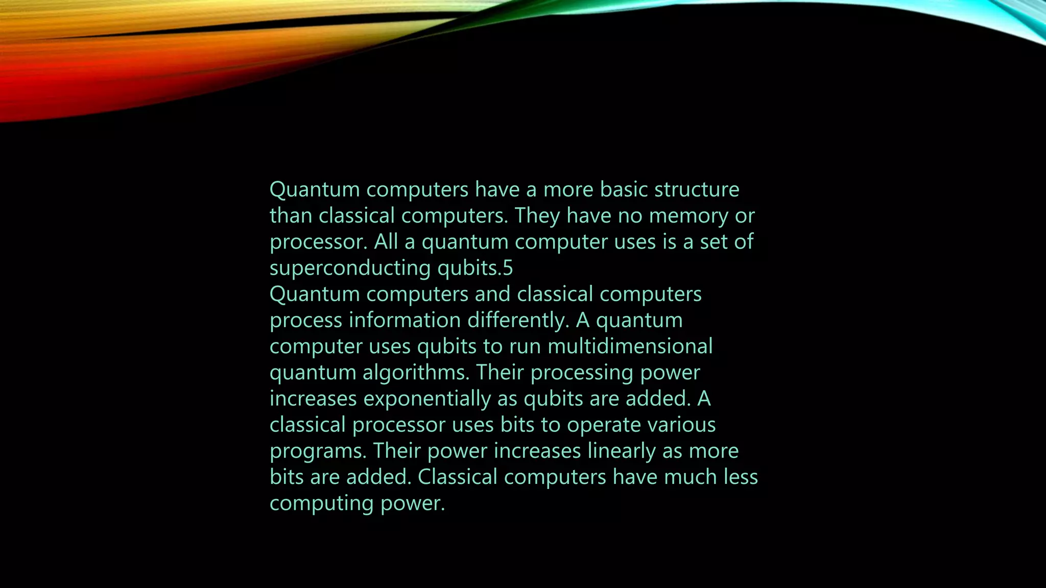 Quantum computers have a more basic structure
than classical computers. They have no memory or
processor. All a quantum computer uses is a set of
superconducting qubits.5
Quantum computers and classical computers
process information differently. A quantum
computer uses qubits to run multidimensional
quantum algorithms. Their processing power
increases exponentially as qubits are added. A
classical processor uses bits to operate various
programs. Their power increases linearly as more
bits are added. Classical computers have much less
computing power.
 