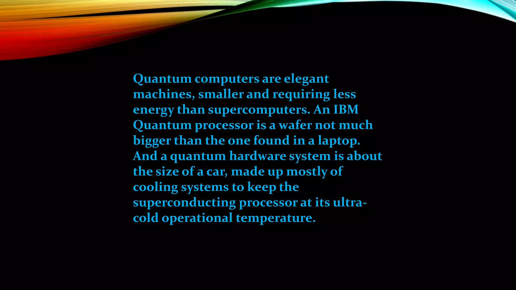 Quantum computers are elegant
machines, smaller and requiring less
energy than supercomputers. An IBM
Quantum processor is a wafer not much
bigger than the one found in a laptop.
And a quantum hardware system is about
the size of a car, made up mostly of
cooling systems to keep the
superconducting processor at its ultra-
cold operational temperature.
 