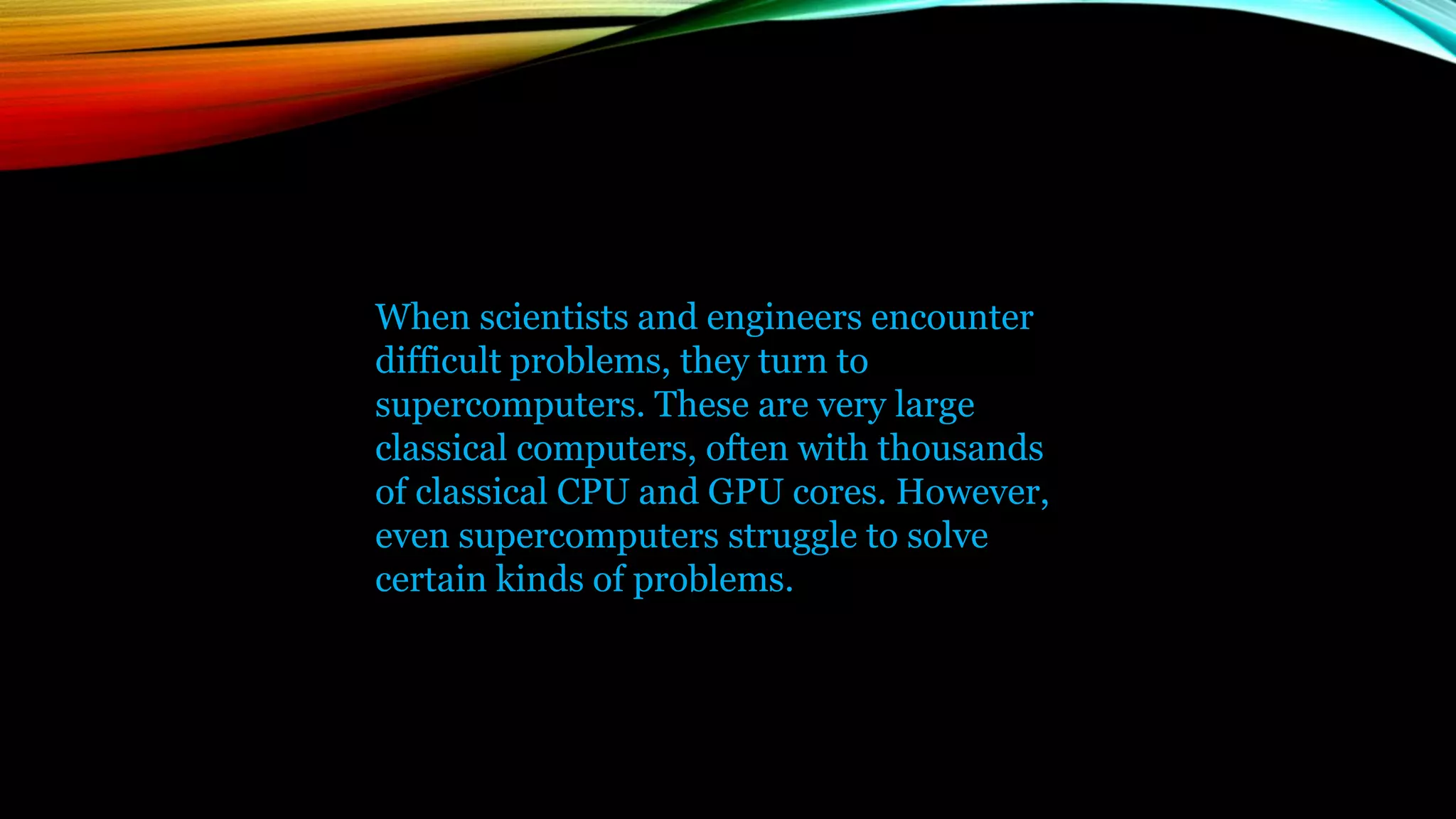 When scientists and engineers encounter
difficult problems, they turn to
supercomputers. These are very large
classical computers, often with thousands
of classical CPU and GPU cores. However,
even supercomputers struggle to solve
certain kinds of problems.
 