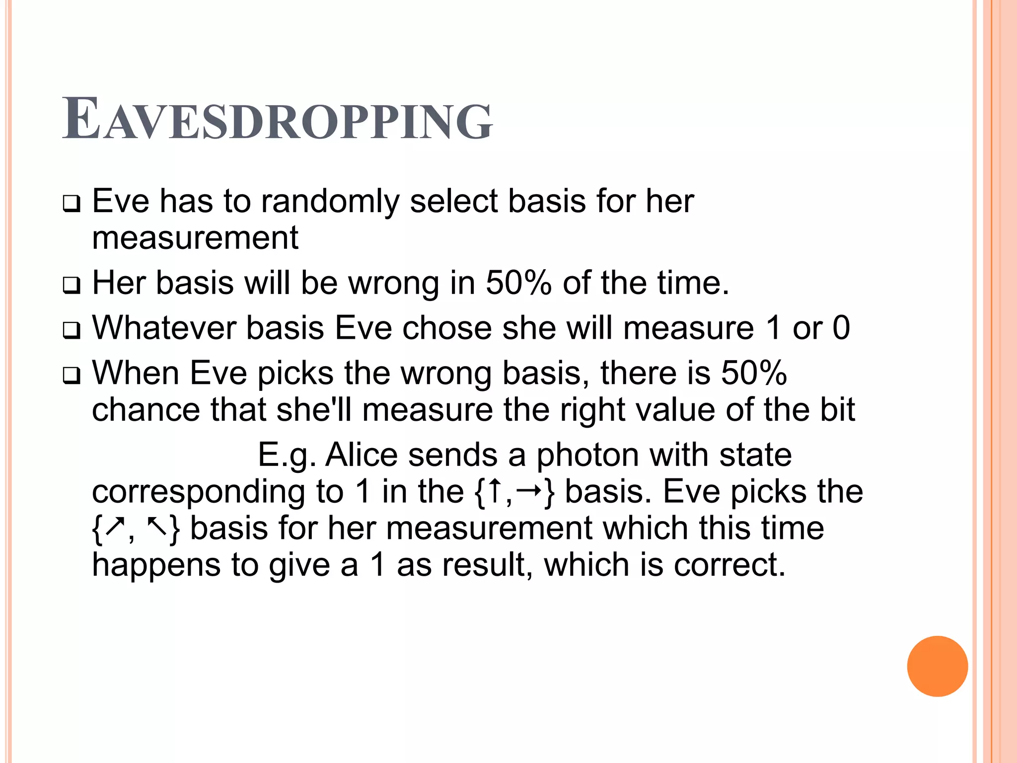 EAVESDROPPING
 Eve has to randomly select basis for her
  measurement
 Her basis will be wrong in 50% of the time.
 Whatever basis Eve chose she will measure 1 or 0
 When Eve picks the wrong basis, there is 50%
  chance that she'll measure the right value of the bit
             E.g. Alice sends a photon with state
  corresponding to 1 in the {,} basis. Eve picks the
  {, } basis for her measurement which this time
  happens to give a 1 as result, which is correct.
 