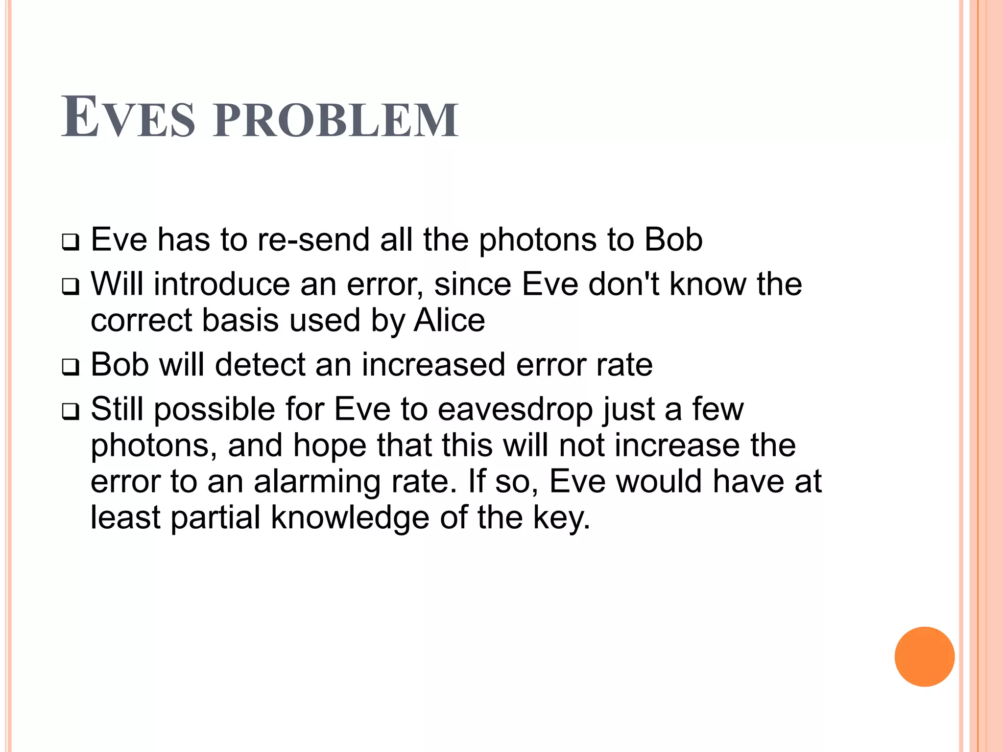 EVES PROBLEM
 Eve has to re-send all the photons to Bob
 Will introduce an error, since Eve don't know the
  correct basis used by Alice
 Bob will detect an increased error rate
 Still possible for Eve to eavesdrop just a few
  photons, and hope that this will not increase the
  error to an alarming rate. If so, Eve would have at
  least partial knowledge of the key.
 
