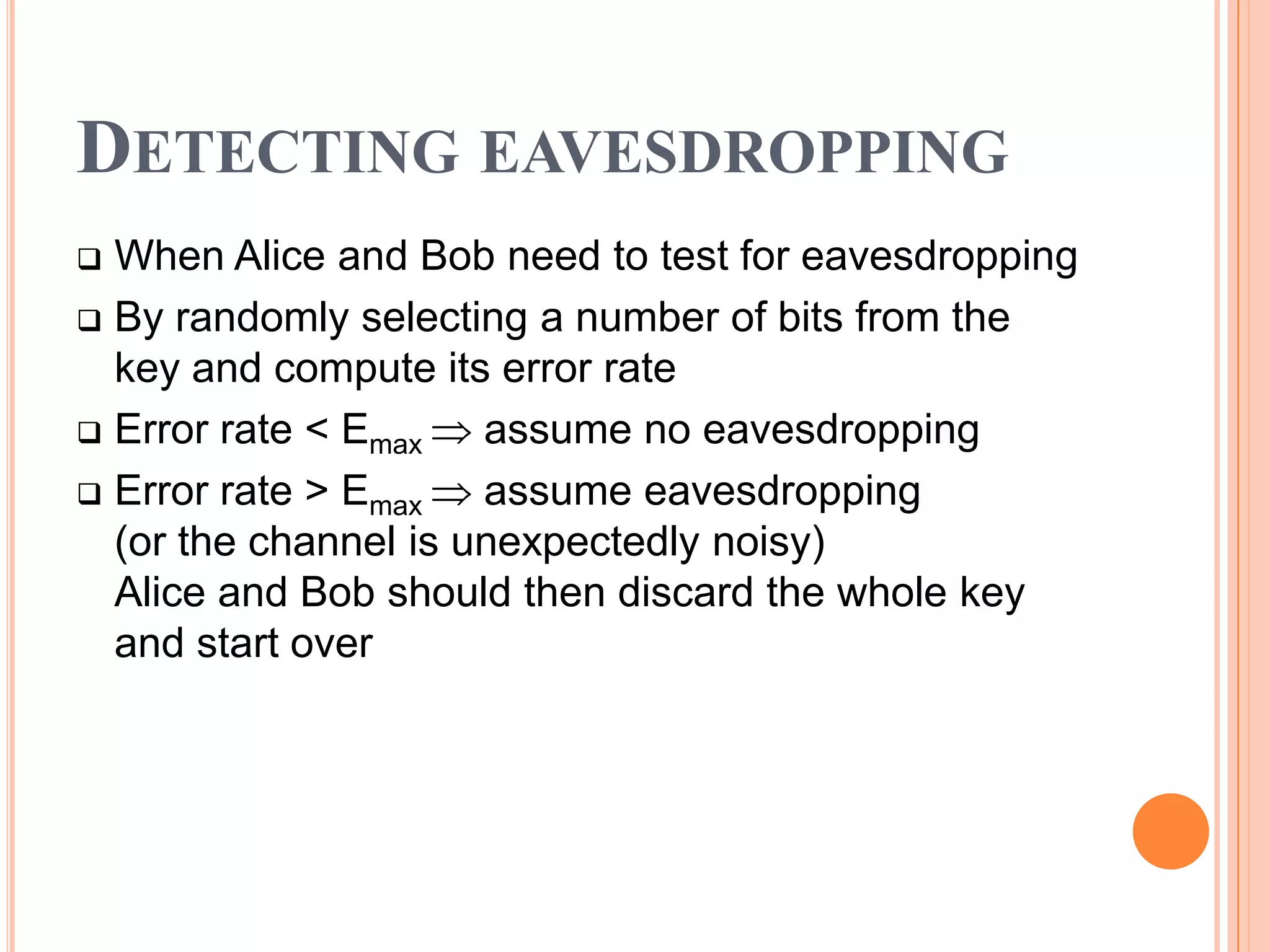 DETECTING EAVESDROPPING
 When Alice and Bob need to test for eavesdropping
 By randomly selecting a number of bits from the
  key and compute its error rate
 Error rate < Emax   assume no eavesdropping
 Error rate > Emax   assume eavesdropping
  (or the channel is unexpectedly noisy)
  Alice and Bob should then discard the whole key
  and start over
 