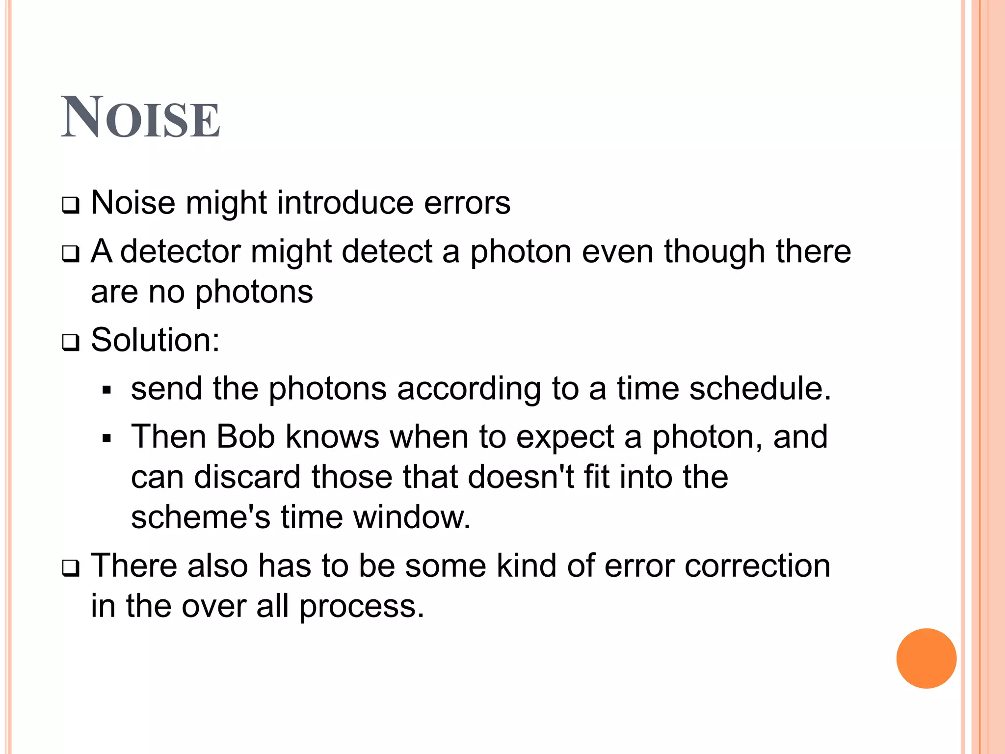 NOISE
 Noise might introduce errors
 A detector might detect a photon even though there
  are no photons
 Solution:

    send the photons according to a time schedule.
    Then Bob knows when to expect a photon, and
      can discard those that doesn't fit into the
      scheme's time window.
 There also has to be some kind of error correction
  in the over all process.
 