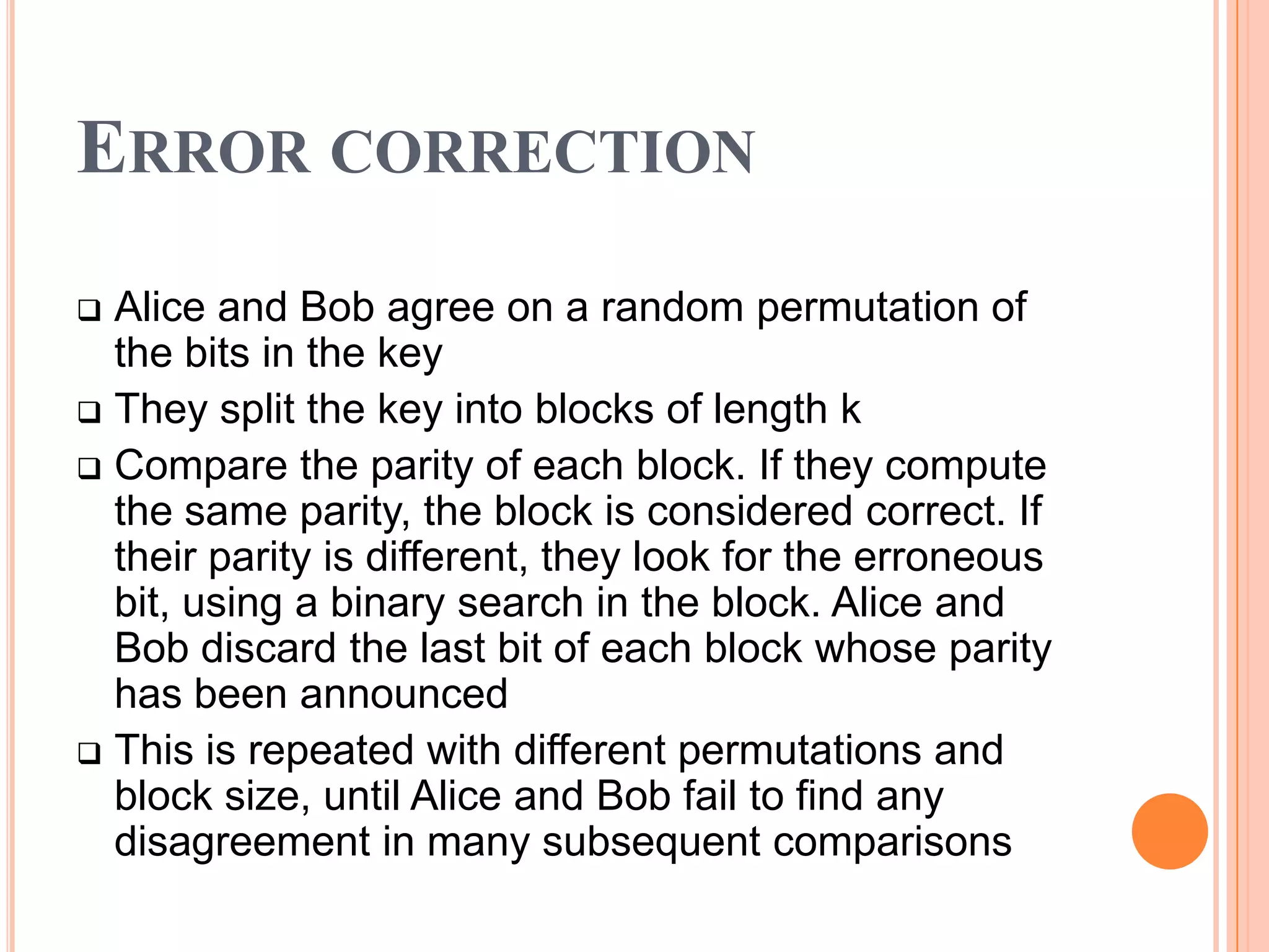 ERROR CORRECTION
 Alice and Bob agree on a random permutation of
  the bits in the key
 They split the key into blocks of length k
 Compare the parity of each block. If they compute
  the same parity, the block is considered correct. If
  their parity is different, they look for the erroneous
  bit, using a binary search in the block. Alice and
  Bob discard the last bit of each block whose parity
  has been announced
 This is repeated with different permutations and
  block size, until Alice and Bob fail to find any
  disagreement in many subsequent comparisons
 