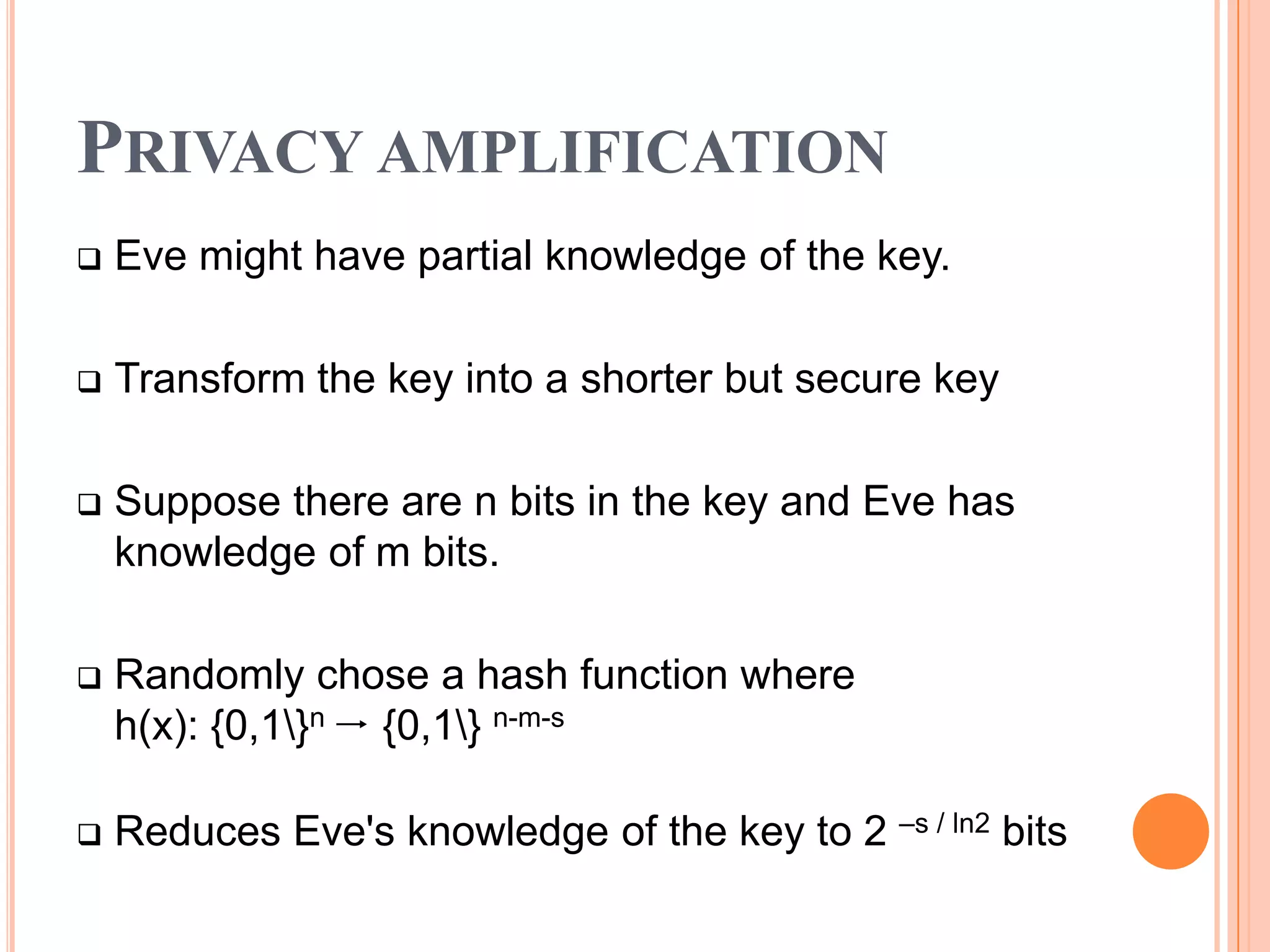 PRIVACY AMPLIFICATION
   Eve might have partial knowledge of the key.

   Transform the key into a shorter but secure key

   Suppose there are n bits in the key and Eve has
    knowledge of m bits.

   Randomly chose a hash function where
    h(x): {0,1}n  {0,1} n-m-s

   Reduces Eve's knowledge of the key to 2 –s / ln2 bits
 