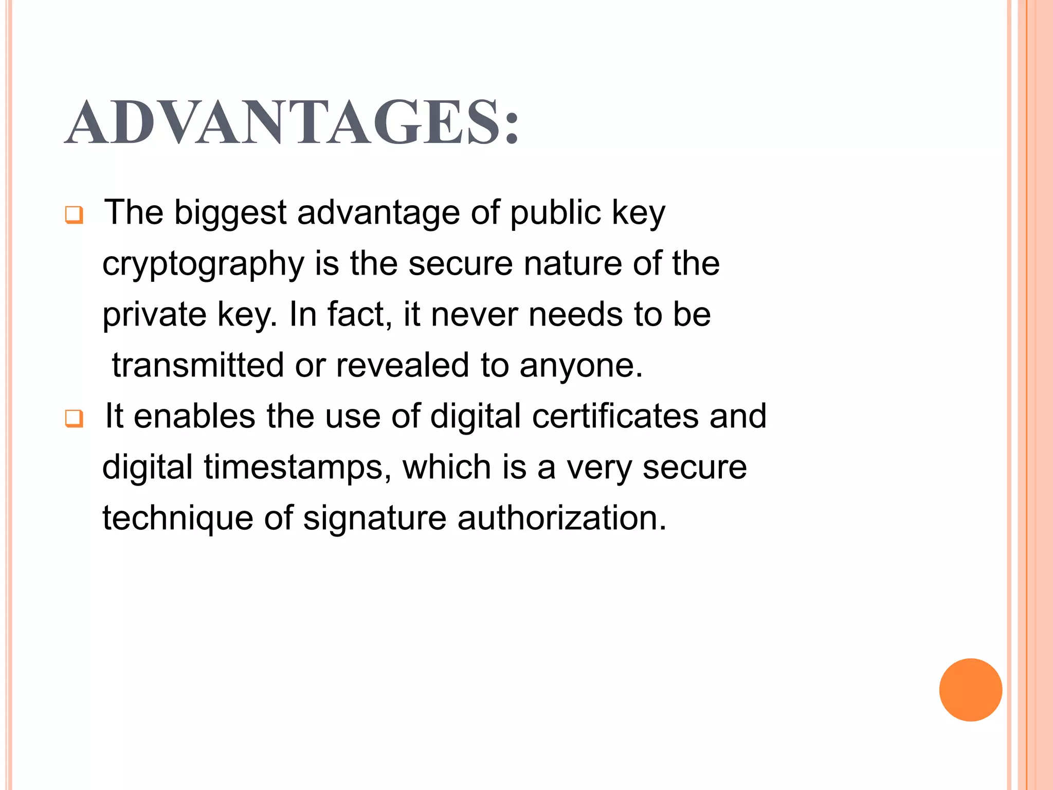 ADVANTAGES:
   The biggest advantage of public key
    cryptography is the secure nature of the
    private key. In fact, it never needs to be
     transmitted or revealed to anyone.
   It enables the use of digital certificates and
    digital timestamps, which is a very secure
    technique of signature authorization.
 