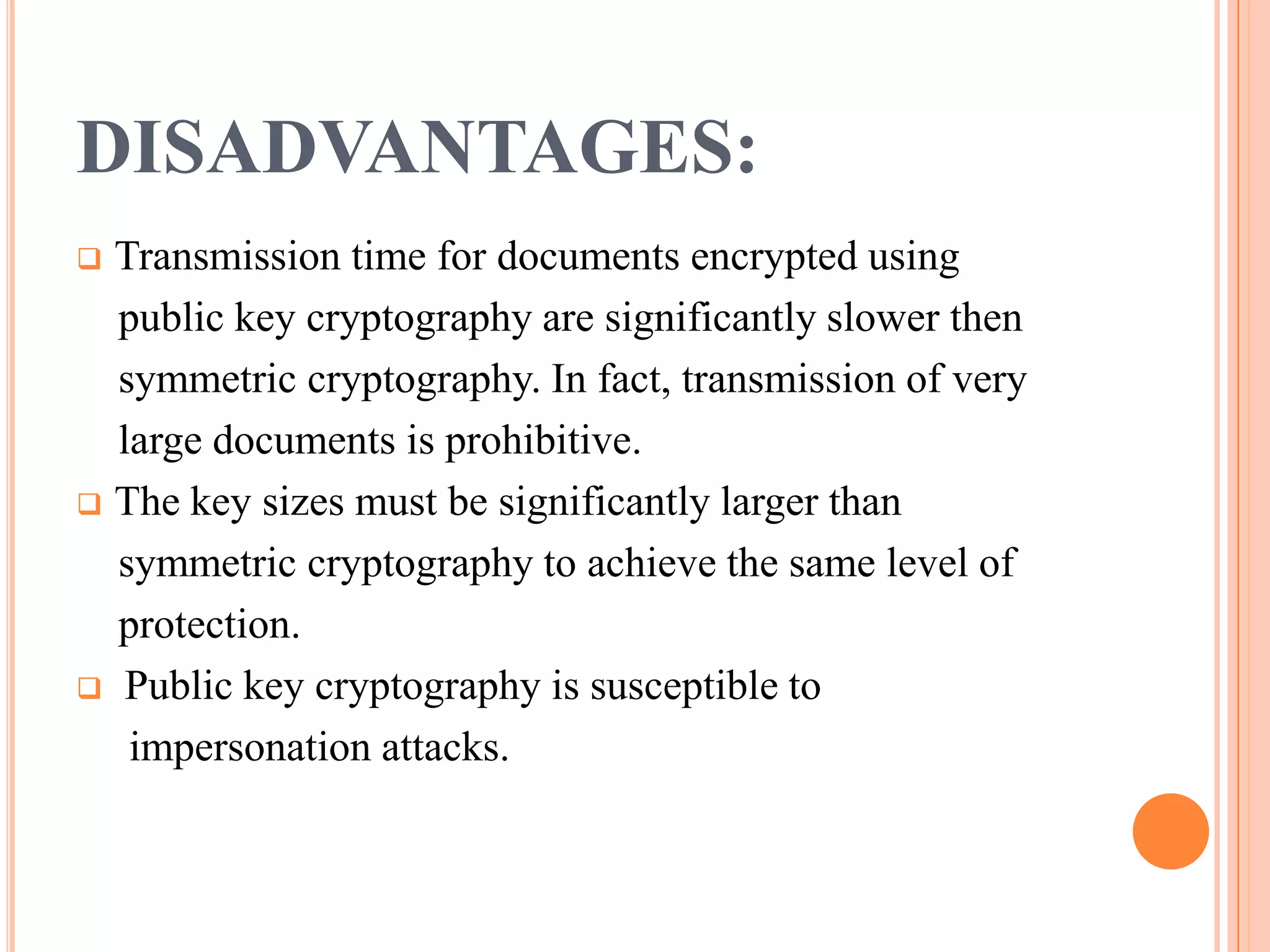 DISADVANTAGES:
 Transmission time for documents encrypted using
  public key cryptography are significantly slower then
  symmetric cryptography. In fact, transmission of very
  large documents is prohibitive.
 The key sizes must be significantly larger than

  symmetric cryptography to achieve the same level of
  protection.
 Public key cryptography is susceptible to

   impersonation attacks.
 