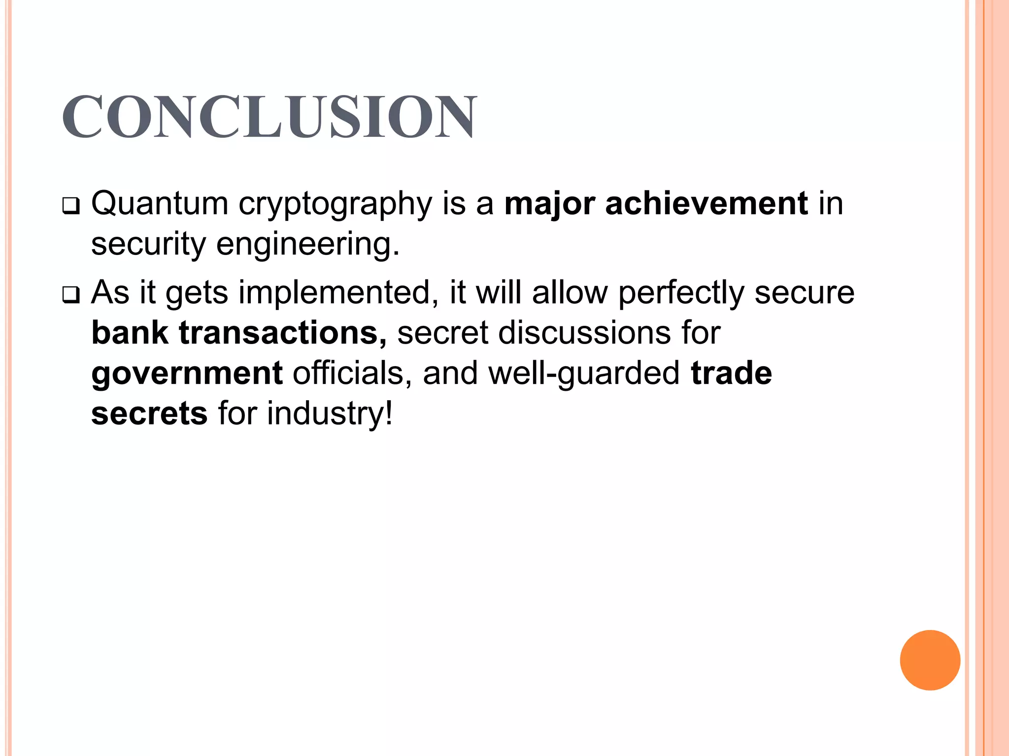 CONCLUSION
 Quantum cryptography is a major achievement in
  security engineering.
 As it gets implemented, it will allow perfectly secure
  bank transactions, secret discussions for
  government officials, and well-guarded trade
  secrets for industry!
 
