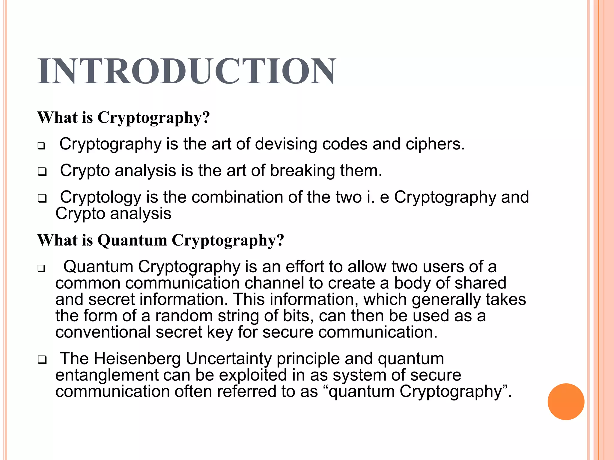 INTRODUCTION
What is Cryptography?
   Cryptography is the art of devising codes and ciphers.
   Crypto analysis is the art of breaking them.
   Cryptology is the combination of the two i. e Cryptography and
    Crypto analysis
What is Quantum Cryptography?
    Quantum Cryptography is an effort to allow two users of a
    common communication channel to create a body of shared
    and secret information. This information, which generally takes
    the form of a random string of bits, can then be used as a
    conventional secret key for secure communication.
    The Heisenberg Uncertainty principle and quantum
    entanglement can be exploited in as system of secure
    communication often referred to as “quantum Cryptography”.
 