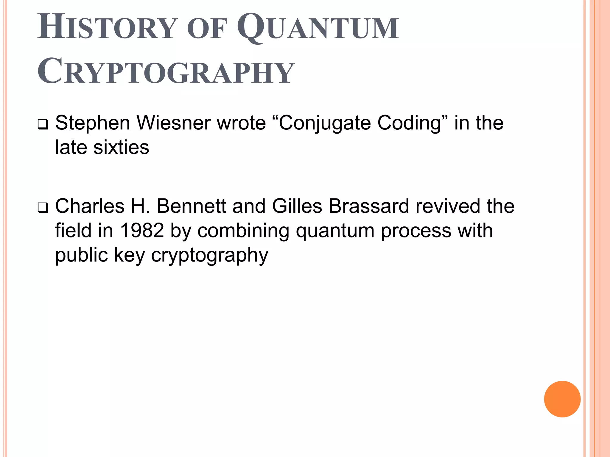 HISTORY OF QUANTUM
CRYPTOGRAPHY
   Stephen Wiesner wrote “Conjugate Coding” in the
    late sixties

   Charles H. Bennett and Gilles Brassard revived the
    field in 1982 by combining quantum process with
    public key cryptography
 