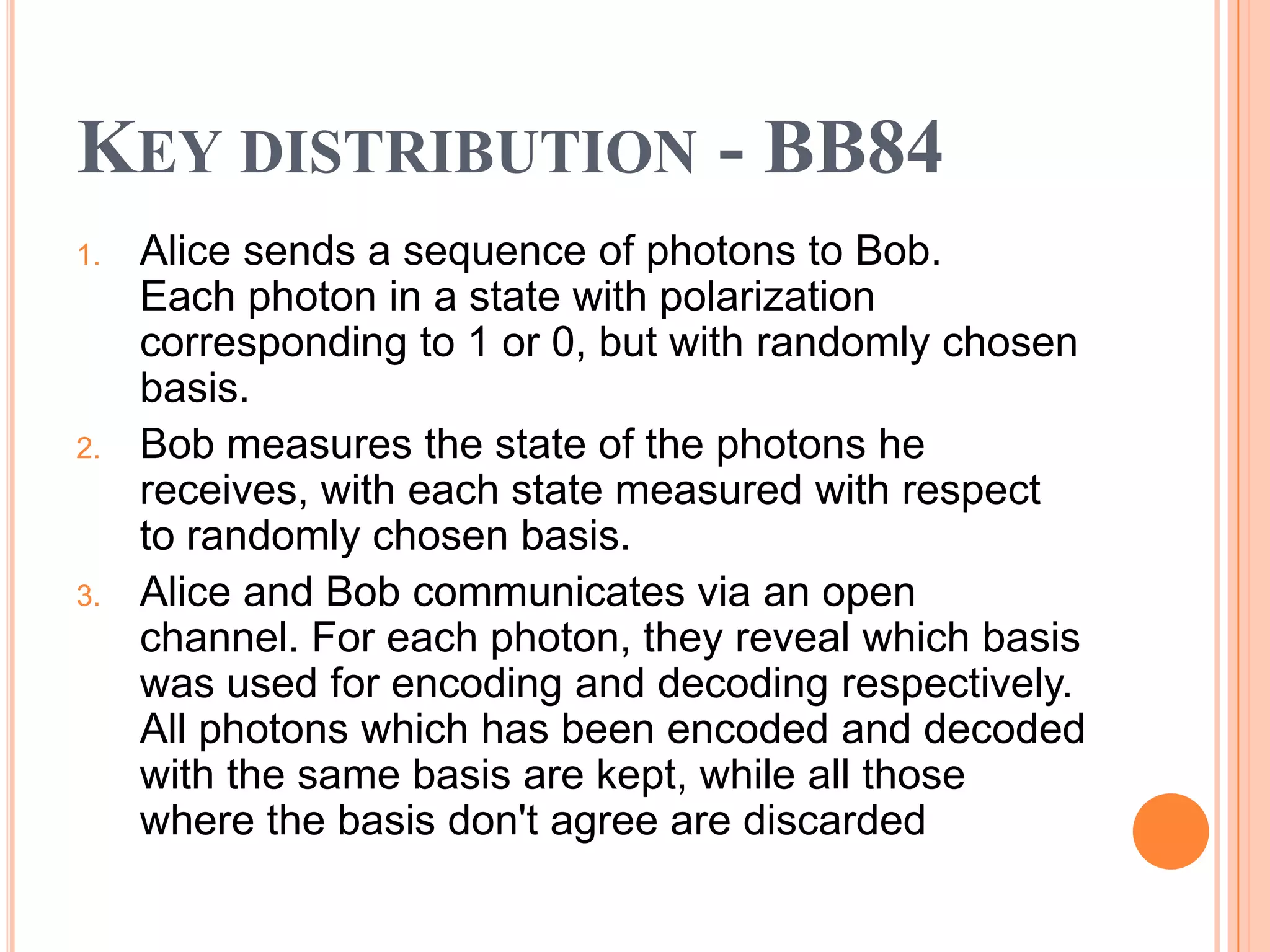 KEY DISTRIBUTION - BB84
1.   Alice sends a sequence of photons to Bob.
     Each photon in a state with polarization
     corresponding to 1 or 0, but with randomly chosen
     basis.
2.   Bob measures the state of the photons he
     receives, with each state measured with respect
     to randomly chosen basis.
3.   Alice and Bob communicates via an open
     channel. For each photon, they reveal which basis
     was used for encoding and decoding respectively.
     All photons which has been encoded and decoded
     with the same basis are kept, while all those
     where the basis don't agree are discarded
 