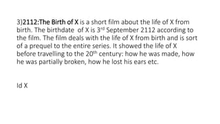 3)2112:The Birth of X is a short film about the life of X from
birth. The birthdate of X is 3rd September 2112 according to
the film. The film deals with the life of X from birth and is sort
of a prequel to the entire series. It showed the life of X
before travelling to the 20th century: how he was made, how
he was partially broken, how he lost his ears etc.
Id X
 