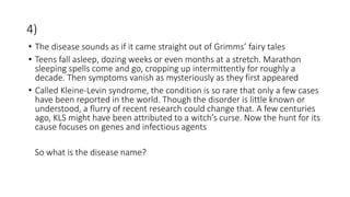 4)
• The disease sounds as if it came straight out of Grimms’ fairy tales
• Teens fall asleep, dozing weeks or even months at a stretch. Marathon
sleeping spells come and go, cropping up intermittently for roughly a
decade. Then symptoms vanish as mysteriously as they first appeared
• Called Kleine-Levin syndrome, the condition is so rare that only a few cases
have been reported in the world. Though the disorder is little known or
understood, a flurry of recent research could change that. A few centuries
ago, KLS might have been attributed to a witch’s curse. Now the hunt for its
cause focuses on genes and infectious agents
So what is the disease name?
 