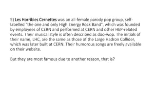 5) Les Horribles Cernettes was an all-female parody pop group, self-
labelled "the one and only High Energy Rock Band", which was founded
by employees of CERN and performed at CERN and other HEP-related
events. Their musical style is often described as doo-wop. The initials of
their name, LHC, are the same as those of the Large Hadron Collider,
which was later built at CERN. Their humorous songs are freely available
on their website.
But they are most famous due to another reason, that is?
 