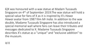 6)X was honoured with a wax statue at Madam Tussauds
Singapore on 4th of September 2019.The wax statue will hold a
special value for fans of X as it is inspired by X's Hawa
Hawai avatar from 1987 film Mr India. In addition to the wax
double, Madame Tussauds Singapore has also introduced a
special memorial wall where fans can leave their tributes and
messages dedicated to X. Madame Tussauds Singapore
describes X's statue as a "unique" and "exclusive addition" to
the museum.
Id X
 