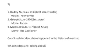 7)
1. Dudley Nicholas-1936(Best screenwriter)
Movie: The Informer
2. George Scott-1970(Best Actor)
Movie: Patton
3. Marlon Brando-1973(Best Actor)
Movie: The Godfather
Only 3 such incidents have happened in the history of mankind.
What incident am I talking about?
 