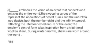 8)_____ embodies the vision of an event that connects and
engages the entire world.The swooping curves of the _____
represent the undulations of desert dunes and the unbroken
loop depicts both the number eight and the infinity symbol,
reflecting the interconnected nature of the event.The
emblem’s central form takes inspiration from a traditional
woollen shawl. During winter months, shawls are worn around
the world .
FITB
 