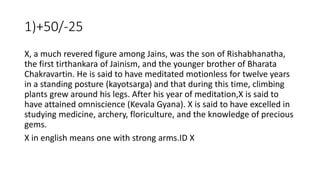 1)+50/-25
X, a much revered figure among Jains, was the son of Rishabhanatha,
the first tirthankara of Jainism, and the younger brother of Bharata
Chakravartin. He is said to have meditated motionless for twelve years
in a standing posture (kayotsarga) and that during this time, climbing
plants grew around his legs. After his year of meditation,X is said to
have attained omniscience (Kevala Gyana). X is said to have excelled in
studying medicine, archery, floriculture, and the knowledge of precious
gems.
X in english means one with strong arms.ID X
 