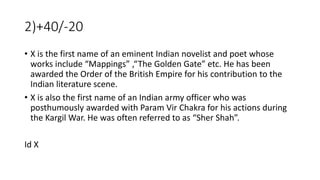 2)+40/-20
• X is the first name of an eminent Indian novelist and poet whose
works include “Mappings” ,“The Golden Gate” etc. He has been
awarded the Order of the British Empire for his contribution to the
Indian literature scene.
• X is also the first name of an Indian army officer who was
posthumously awarded with Param Vir Chakra for his actions during
the Kargil War. He was often referred to as “Sher Shah”.
Id X
 
