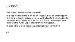 3)+30/-15
• The name X means wisdom in Sanskrit
• X is also the first name of an Indian cricketer. He is an attacking slow
left-hand tail-ender batsman. He currently plays for Hyderabad in the
domestic Ranji Trophy. He is the first and one of the two spinners to
ever win the Purple Cap in the Indian Premier League.
• X is also the techno-managerial organisation of NIT Trichy!!
Id X
 