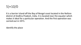 5)+10/0
X is a barrier island off the Bay of Bengal coast located in the Nellore
district of Andhra Pradesh, India. It is located near the equator which
makes it ideal for a particular operation. And the first operation was
carried out in 1971.
Identify the place
 