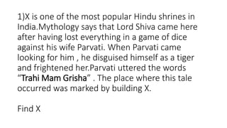 1)X is one of the most popular Hindu shrines in
India.Mythology says that Lord Shiva came here
after having lost everything in a game of dice
against his wife Parvati. When Parvati came
looking for him , he disguised himself as a tiger
and frightened her.Parvati uttered the words
“Trahi Mam Grisha” . The place where this tale
occurred was marked by building X.
Find X
 