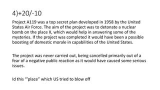 4)+20/-10
Project A119 was a top secret plan developed in 1958 by the United
States Air Force. The aim of the project was to detonate a nuclear
bomb on the place X, which would help in answering some of the
mysteries. If the project was completed it would have been a possible
boosting of domestic morale in capabilities of the United States.
The project was never carried out, being cancelled primarily out of a
fear of a negative public reaction as it would have caused some serious
issues.
Id this “’place” which US tried to blow off
 