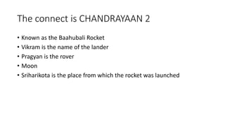 The connect is CHANDRAYAAN 2
• Known as the Baahubali Rocket
• Vikram is the name of the lander
• Pragyan is the rover
• Moon
• Sriharikota is the place from which the rocket was launched
 