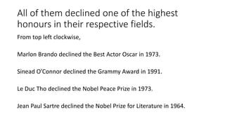 All of them declined one of the highest
honours in their respective fields.
From top left clockwise,
Marlon Brando declined the Best Actor Oscar in 1973.
Sinead O’Connor declined the Grammy Award in 1991.
Le Duc Tho declined the Nobel Peace Prize in 1973.
Jean Paul Sartre declined the Nobel Prize for Literature in 1964.
 