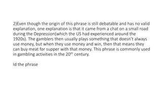 2)Even though the origin of this phrase is still debatable and has no valid
explanation, one explanation is that it came from a chat on a small road
during the Depression(which the US had experienced around the
1920s). The gamblers then usually plays something that doesn’t always
use money, but when they use money and win, then that means they
can buy meat for supper with that money. This phrase is commonly used
in gambling activities in the 20th century.
Id the phrase
 
