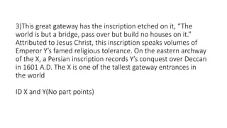 3)This great gateway has the inscription etched on it, “The
world is but a bridge, pass over but build no houses on it.”
Attributed to Jesus Christ, this inscription speaks volumes of
Emperor Y’s famed religious tolerance. On the eastern archway
of the X, a Persian inscription records Y’s conquest over Deccan
in 1601 A.D. The X is one of the tallest gateway entrances in
the world
ID X and Y(No part points)
 