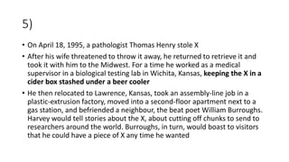 5)
• On April 18, 1995, a pathologist Thomas Henry stole X
• After his wife threatened to throw it away, he returned to retrieve it and
took it with him to the Midwest. For a time he worked as a medical
supervisor in a biological testing lab in Wichita, Kansas, keeping the X in a
cider box stashed under a beer cooler
• He then relocated to Lawrence, Kansas, took an assembly-line job in a
plastic-extrusion factory, moved into a second-floor apartment next to a
gas station, and befriended a neighbour, the beat poet William Burroughs.
Harvey would tell stories about the X, about cutting off chunks to send to
researchers around the world. Burroughs, in turn, would boast to visitors
that he could have a piece of X any time he wanted
 