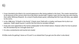6)
• X was intended to be killed in his second appearance after being stabbed in the heart. The creator wanted him
to die because of the concern that recurring villains would make Y appear inept, but this idea was overruled by
then-editor Whitney Ellsworth. As a result a hastily drawn panel, indicating that the X was still alive, was added
to the comic.
• In the 1988 story “A Death in the family”, X beats Jason Todd with a crowbar and leaves him to die in an
explosion. Todd’s death haunts Y, and for the first time he considers killing X.
• X was also once appointed as the Iranian ambassador to the United nations. However when he tries to poison
the UN membership he is brought down by Y.
• X is also a contortionist and martial arts master
ID X(No marks for getting Y alone as if X and Y is so related that if you get one the other is also done)
 