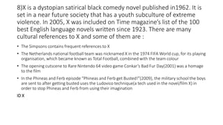8)X is a dystopian satirical black comedy novel published in1962. It is
set in a near future society that has a youth subculture of extreme
violence. In 2005, X was included on Time magazine’s list of the 100
best English language novels written since 1923. There are many
cultural references to X and some of them are :
• The Simpsons contains frequent references to X
• The Netherlands national football team was nicknamed X in the 1974 FIFA World cup, for its playing
organisation, which became known as Total Football, combined with the team colour
• The opening cutscene to Rare Nintendo 64 video game Conkar’s Bad Fur Day(2001) was a homage
to the film
• In the Phineas and Ferb episode “Phineas and Ferb get Busted!”(2009), the military school the boys
are sent to after getting busted uses the Ludovico technique(a tech used in the novel/film X) in
order to stop Phineas and Ferb from using their imagination
ID X
 