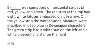 9)_____ was composed of horizontal stripes of
red, yellow and green. The red strip at the top had
eight white lotuses embossed on it in a row. On
the yellow strip the words Vande Mataram were
inscribed in deep blue in Devanagari characters.
The green strip had a white sun on the left and a
white crescent and star on the right
FITB
 