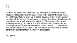 10)
In 1997, an episode of X send nearly 700 Japanese children to the
hospital. “Electric Soldier Porygon” included a segment where Y uses
his lightning attack to blow up missiles. Because Y is in cyberspace at
the time of the attack, the animators employed a different technique to
make his usual attack look more high-tech. The strobe effect used
ended up sending kids to the hospital with seizures, headaches and
other symptoms, a phenomenon later called “X shock”. The episode
has not been broadcast since. This turned out to be one of the most
controversial moments in the history of cartoons
ID X and Y
 