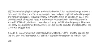 11) X is an Indian playback singer and music director. X has recorded songs in over a
thousand Hindi films and has sung songs in over thirty-six regional Indian languages
and foreign languages, though primarily in Marathi, Hindi an Bengali. In 1974, The
Guinness Book of Records listed X as the most recorded artist in the history with
around 25000 solo, duet and chorus backed songs in 20 Indian languages. However
this entry was discontinued by Guinness in 1991 due to disputes and stating that the
claim was exaggerated
X made X’s Instagram debut yesterday(2019 September 30th)!! and the caption for
the first post was “Namaskar, Aaj pehli bar aap sabse Instagram pe jud rahi hun”
Id X
 
