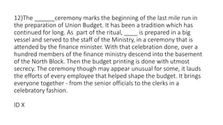 12)The ______ceremony marks the beginning of the last mile run in
the preparation of Union Budget. It has been a tradition which has
continued for long. As part of the ritual, ____ is prepared in a big
vessel and served to the staff of the Ministry, in a ceremony that is
attended by the finance minister. With that celebration done, over a
hundred members of the finance ministry descend into the basement
of the North Block. Then the budget printing is done with utmost
secrecy. The ceremony though may appear unusual for some, it lauds
the efforts of every employee that helped shape the budget. It brings
everyone together - from the senior officials to the clerks in a
celebratory fashion.
ID X
 