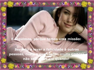 E seguimos, porque temos uma missão:  Ser feliz e levar a felicidade à outras pessoas, custe o que custar, muito embora não saibamos até quando!  